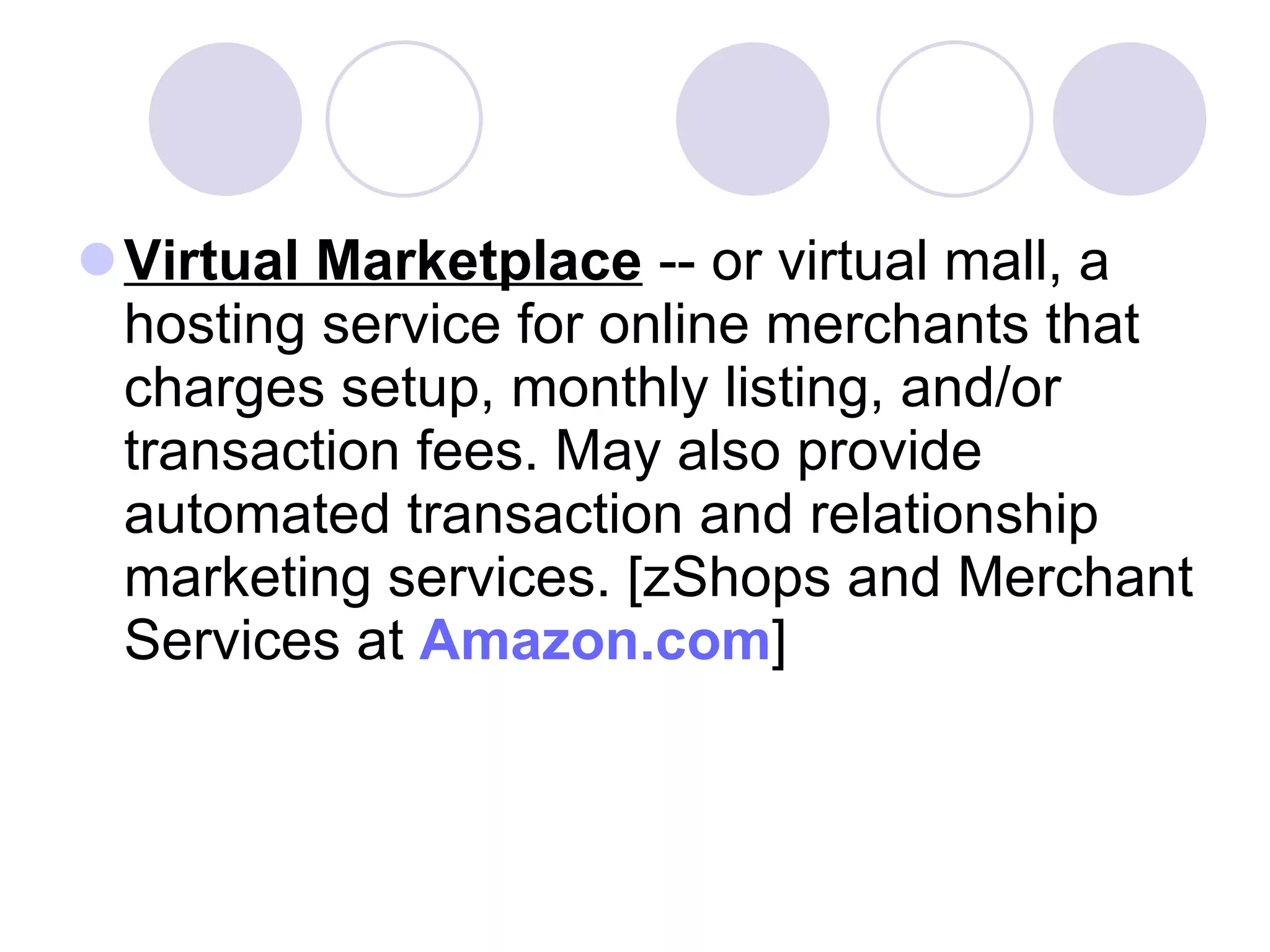 Virtual Marketplace  -- or virtual mall, a hosting service for online merchants that charges setup, monthly listing, and/or transaction fees. May also provide automated transaction and relationship marketing services. [zShops and Merchant Services at  Amazon.com ]  