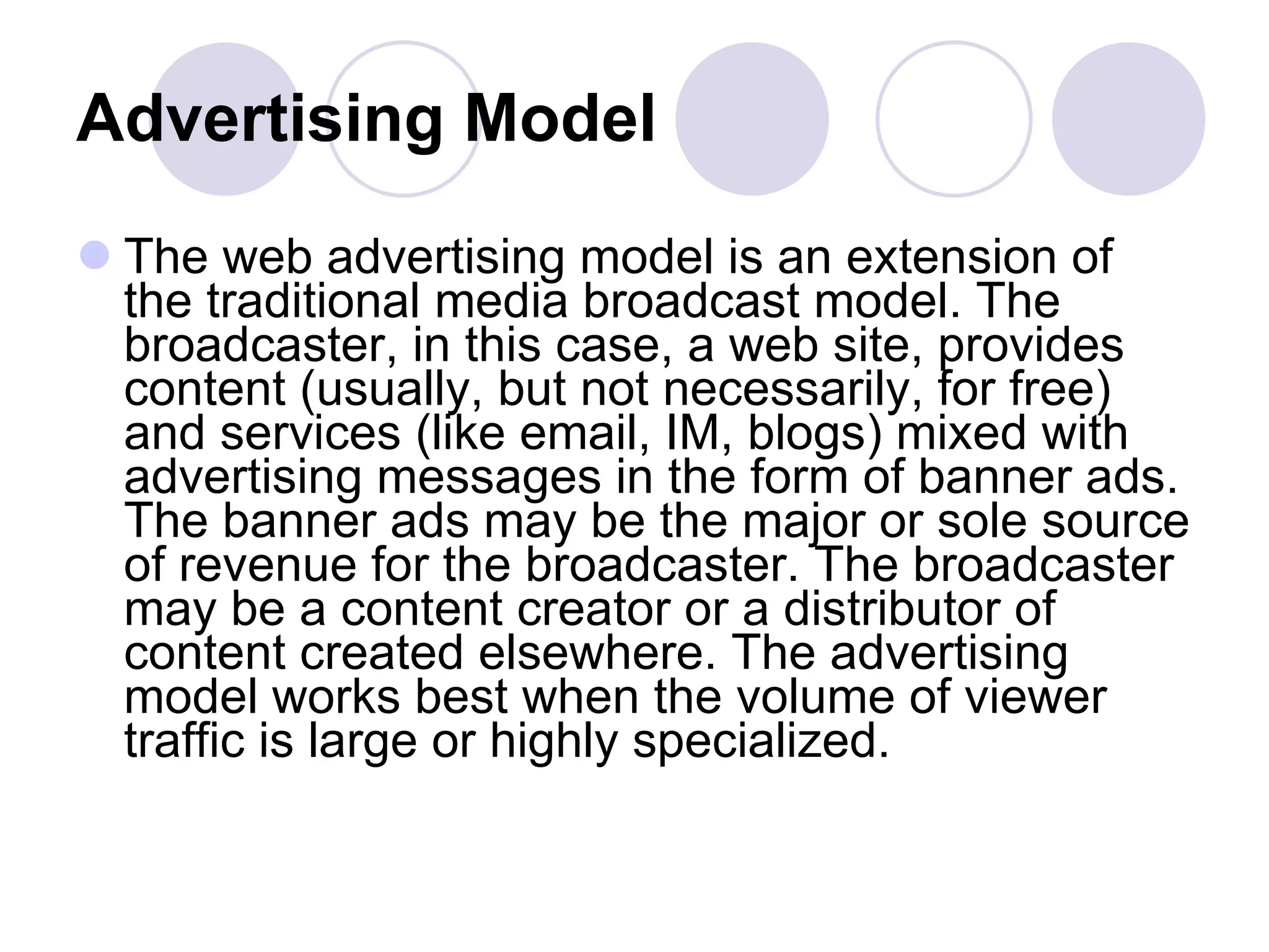 Advertising Model   The web advertising model is an extension of the traditional media broadcast model. The broadcaster, in this case, a web site, provides content (usually, but not necessarily, for free) and services (like email, IM, blogs) mixed with advertising messages in the form of banner ads. The banner ads may be the major or sole source of revenue for the broadcaster. The broadcaster may be a content creator or a distributor of content created elsewhere. The advertising model works best when the volume of viewer traffic is large or highly specialized.  