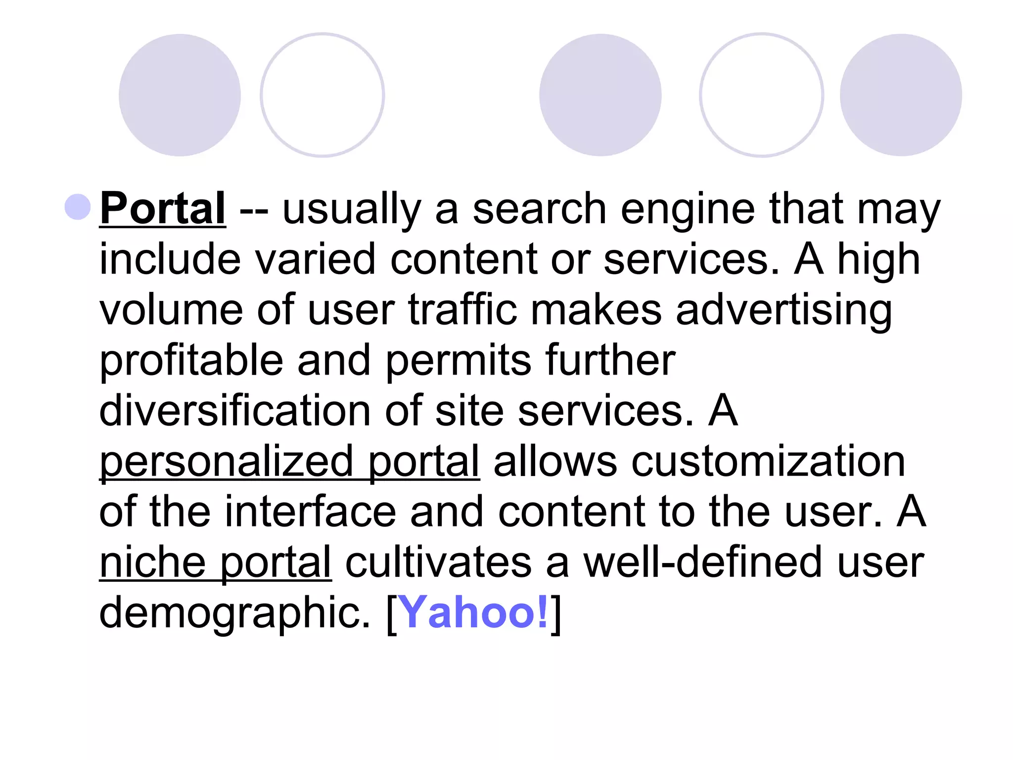 Portal  -- usually a search engine that may include varied content or services. A high volume of user traffic makes advertising profitable and permits further diversification of site services. A  personalized portal  allows customization of the interface and content to the user. A  niche portal  cultivates a well-defined user demographic. [ Yahoo! ]  