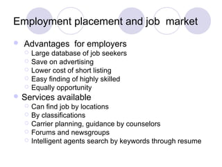 Employment placement and job market
 Advantages for employers
 Large database of job seekers
 Save on advertising
 Lower cost of short listing
 Easy finding of highly skilled
 Equally opportunity
 Services available
 Can find job by locations
 By classifications
 Carrier planning, guidance by counselors
 Forums and newsgroups
 Intelligent agents search by keywords through resume
 