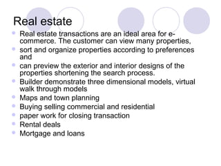 Real estate
 Real estate transactions are an ideal area for e-
commerce. The customer can view many properties,
 sort and organize properties according to preferences
and
 can preview the exterior and interior designs of the
properties shortening the search process.
 Builder demonstrate three dimensional models, virtual
walk through models
 Maps and town planning
 Buying selling commercial and residential
 paper work for closing transaction
 Rental deals
 Mortgage and loans
 