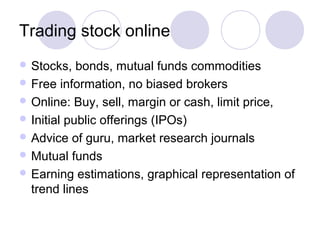 Trading stock online
 Stocks, bonds, mutual funds commodities
 Free information, no biased brokers
 Online: Buy, sell, margin or cash, limit price,
 Initial public offerings (IPOs)
 Advice of guru, market research journals
 Mutual funds
 Earning estimations, graphical representation of
trend lines
 