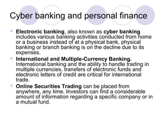 Cyber banking and personal finance
 Electronic banking, also known as cyber banking
includes various banking activities conducted from home
or a business instead of at a physical bank, physical
banking or branch banking is on the decline due to its
expenses.
 International and Multiple-Currency Banking.
International banking and the ability to handle trading in
multiple currencies, transfers of electronic funds and
electronic letters of credit are critical for international
trade.
 Online Securities Trading can be placed from
anywhere, any time. Investors can find a considerable
amount of information regarding a specific company or in
a mutual fund.
 