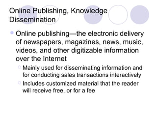 Online Publishing, Knowledge
Dissemination
Online publishing—the electronic delivery
of newspapers, magazines, news, music,
videos, and other digitizable information
over the Internet
 Mainly used for disseminating information and
for conducting sales transactions interactively
 Includes customized material that the reader
will receive free, or for a fee
 