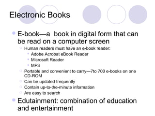 Electronic Books
E-book—a book in digital form that can
be read on a computer screen
 Human readers must have an e-book reader:
 Adobe Acrobat eBook Reader
 Microsoft Reader
 MP3
 Portable and convenient to carry—7to 700 e-books on one
CD-ROM
 Can be updated frequently
 Contain up-to-the-minute information
 Are easy to search
Edutainment: combination of education
and entertainment
 