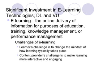 Significant Investment in E-Learning
Technologies, DL and VU
E-learning—the online delivery of
information for purposes of education,
training, knowledge management, or
performance management
Challenges of e-learning
 Learner’s challenge is to change the mindset of
how learning typically takes place
 Content provider’s challenge is to make learning
more interactive and engaging
 