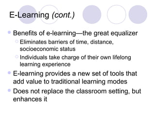 E-Learning (cont.)
Benefits of e-learning—the great equalizer
 Eliminates barriers of time, distance,
socioeconomic status
 Individuals take charge of their own lifelong
learning experience
E-learning provides a new set of tools that
add value to traditional learning modes
Does not replace the classroom setting, but
enhances it
 
