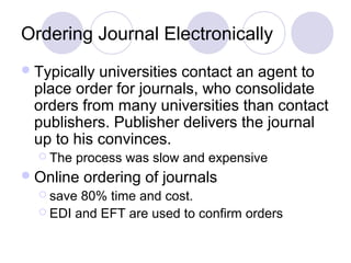 Ordering Journal Electronically
Typically universities contact an agent to
place order for journals, who consolidate
orders from many universities than contact
publishers. Publisher delivers the journal
up to his convinces.
 The process was slow and expensive
Online ordering of journals
 save 80% time and cost.
 EDI and EFT are used to confirm orders
 