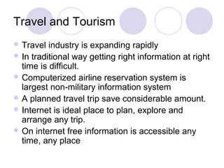 Travel and Tourism
 Travel industry is expanding rapidly
 In traditional way getting right information at right
time is difficult.
 Computerized airline reservation system is
largest non-military information system
 A planned travel trip save considerable amount.
 Internet is ideal place to plan, explore and
arrange any trip.
 On internet free information is accessible any
time, any place
 