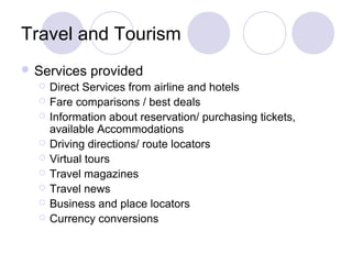 Travel and Tourism
 Services provided
 Direct Services from airline and hotels
 Fare comparisons / best deals
 Information about reservation/ purchasing tickets,
available Accommodations
 Driving directions/ route locators
 Virtual tours
 Travel magazines
 Travel news
 Business and place locators
 Currency conversions
 