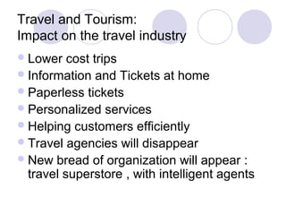Travel and Tourism:
Impact on the travel industry
Lower cost trips
Information and Tickets at home
Paperless tickets
Personalized services
Helping customers efficiently
Travel agencies will disappear
New bread of organization will appear :
travel superstore , with intelligent agents
 
