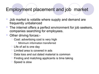 Employment placement and job market
 Job market is volatile where supply and demand are
frequently unbalanced
 The internet offers a perfect environment for job seekers,
companies searching for employees.
 Other driving forces:-
 Cost: advertising cost is very high
 Minimum information transferred
 Life of ad is one day
 Limited area is covered in ads
 Data loss and out dated material is common
 Finding and matching applicants is time taking
 Speed is slow
 