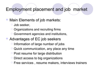 Employment placement and job market
 Main Elements of job markets:
 Job seeker,
 Organizations and recruiting firms
 Government agencies and institutions,
 Advantages of EC job seekers
 Information of large number of jobs
 Quick communication, any place any time
 Post resume for large distribution
 Direct access to big organizations
 Free services , resume makers, interviews trainers
 
