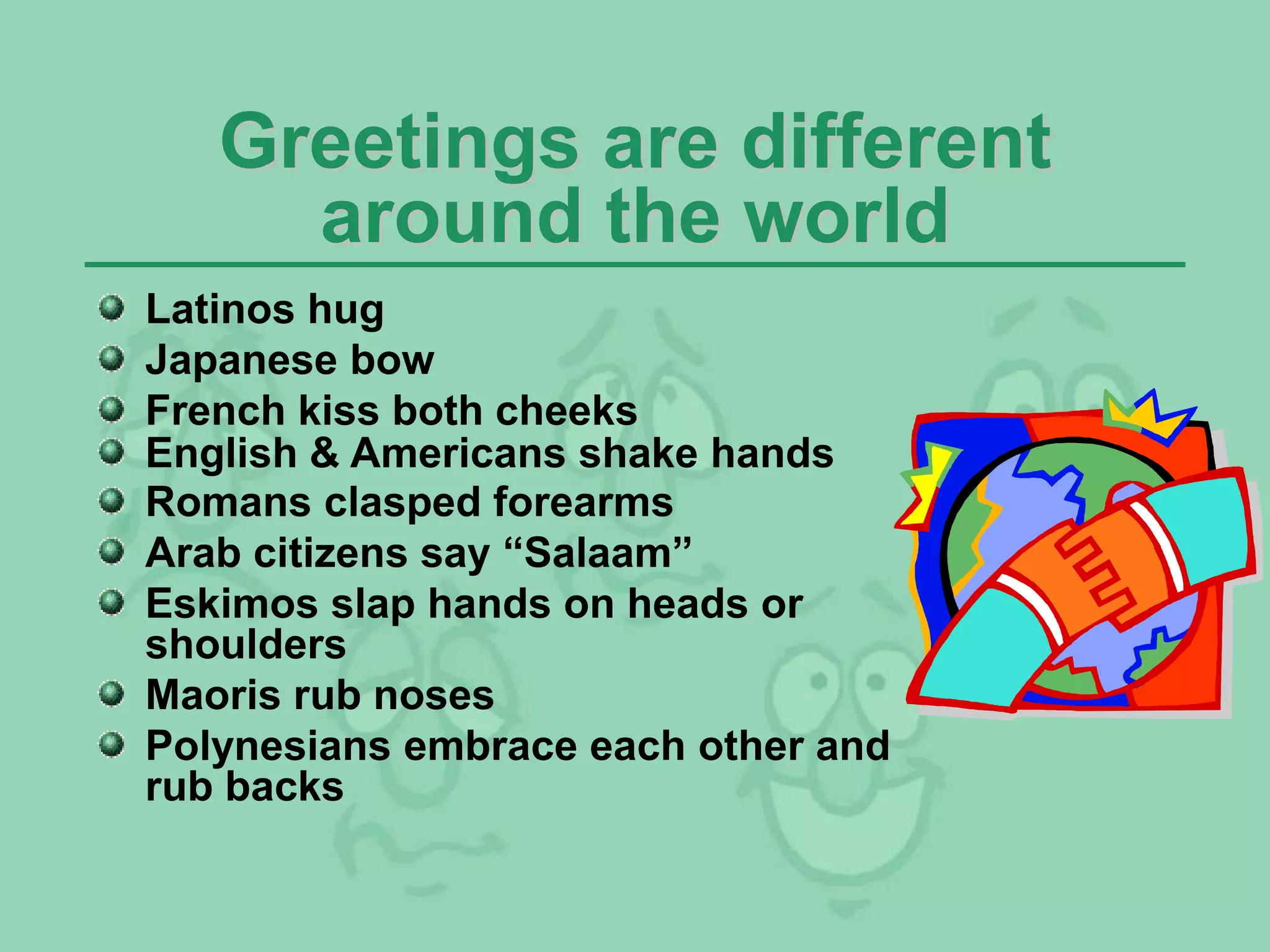 Greetings are different
around the world
Latinos hug
Japanese bow
French kiss both cheeks
English & Americans shake hands
Romans clasped forearms
Arab citizens say “Salaam”
Eskimos slap hands on heads or
shoulders
Maoris rub noses
Polynesians embrace each other and
rub backs
 
