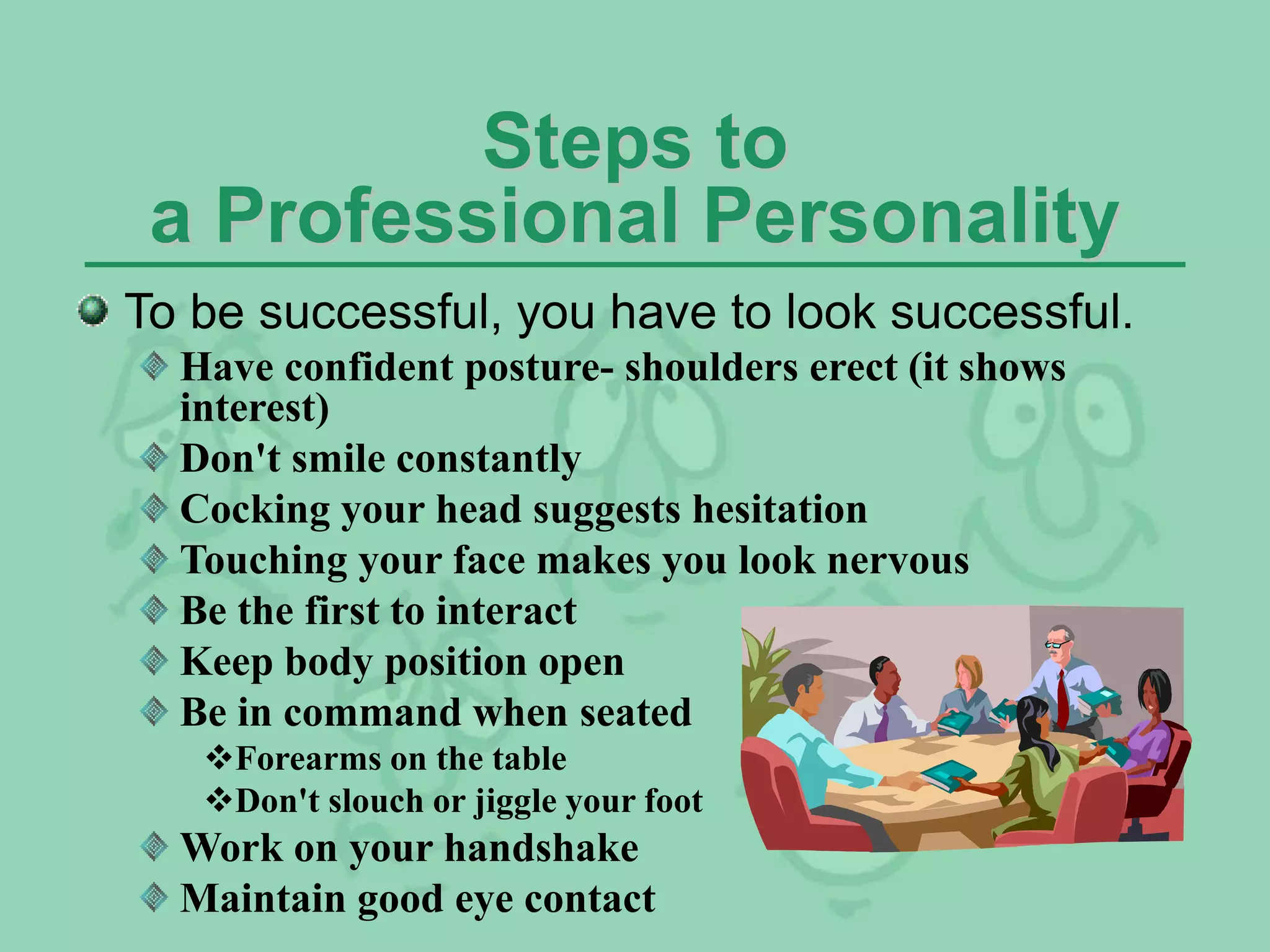 Steps to
a Professional Personality
To be successful, you have to look successful.
Have confident posture- shoulders erect (it shows
interest)
Don't smile constantly
Cocking your head suggests hesitation
Touching your face makes you look nervous
Be the first to interact
Keep body position open
Be in command when seated
Forearms on the table
Don't slouch or jiggle your foot
Work on your handshake
Maintain good eye contact
 