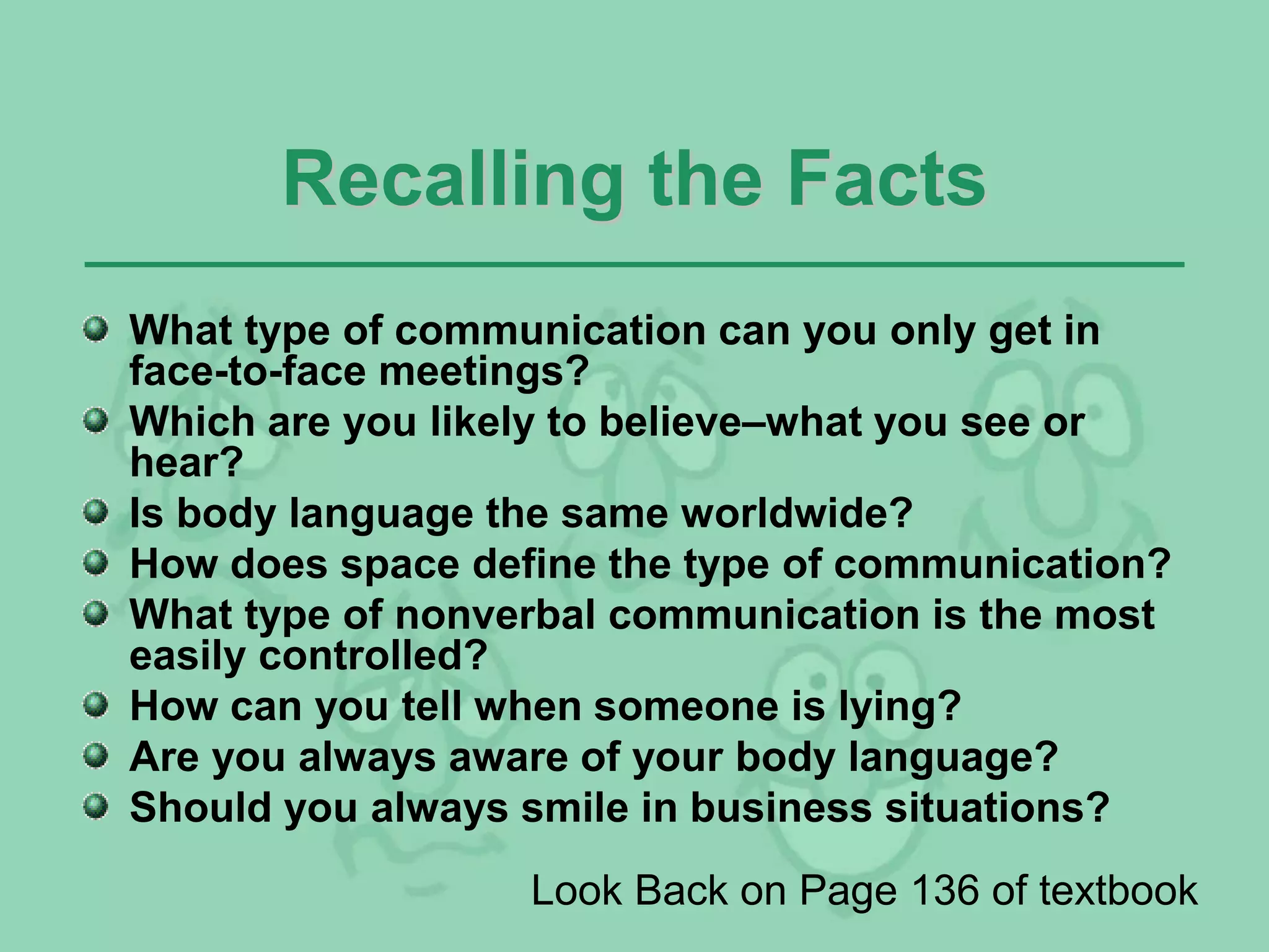 Recalling the Facts
What type of communication can you only get in
face-to-face meetings?
Which are you likely to believe–what you see or
hear?
Is body language the same worldwide?
How does space define the type of communication?
What type of nonverbal communication is the most
easily controlled?
How can you tell when someone is lying?
Are you always aware of your body language?
Should you always smile in business situations?
Look Back on Page 136 of textbook
 