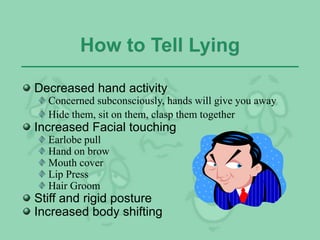 How to Tell Lying
Decreased hand activity
Concerned subconsciously, hands will give you away
Hide them, sit on them, clasp them together
Increased Facial touching
Earlobe pull
Hand on brow
Mouth cover
Lip Press
Hair Groom
Stiff and rigid posture
Increased body shifting
 