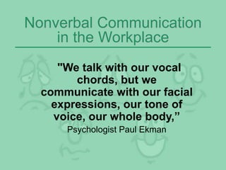 Nonverbal Communication
in the Workplace
"We talk with our vocal
chords, but we
communicate with our facial
expressions, our tone of
voice, our whole body,”
Psychologist Paul Ekman
 
