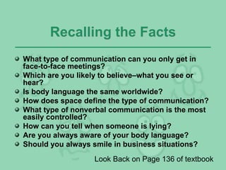 Recalling the Facts
What type of communication can you only get in
face-to-face meetings?
Which are you likely to believe–what you see or
hear?
Is body language the same worldwide?
How does space define the type of communication?
What type of nonverbal communication is the most
easily controlled?
How can you tell when someone is lying?
Are you always aware of your body language?
Should you always smile in business situations?
Look Back on Page 136 of textbook
 