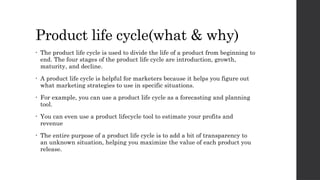 Product life cycle(what & why)
• The product life cycle is used to divide the life of a product from beginning to
end. The four stages of the product life cycle are introduction, growth,
maturity, and decline.
• A product life cycle is helpful for marketers because it helps you figure out
what marketing strategies to use in specific situations.
• For example, you can use a product life cycle as a forecasting and planning
tool.
• You can even use a product lifecycle tool to estimate your profits and
revenue
• The entire purpose of a product life cycle is to add a bit of transparency to
an unknown situation, helping you maximize the value of each product you
release.
 