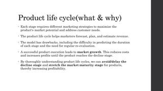 Product life cycle(what & why)
• Each stage requires different marketing strategies to maximize the
product's market potential and address customer needs.
• The product life cycle helps marketers forecast, plan, and estimate revenue.
• The model has drawbacks, including the difficulty in predicting the duration
of each stage and the need for regular re-evaluation.
• A successful product execution leads to market growth. This reduces costs
and increases profits until the product reaches the decline stage.
• By thoroughly understanding product life cycles, we can avoid/delay the
decline stage and stretch the market maturity stage for products,
thereby increasing profitability.
 