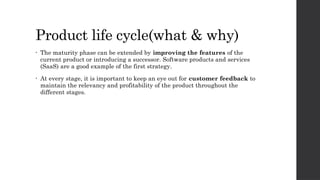 Product life cycle(what & why)
• The maturity phase can be extended by improving the features of the
current product or introducing a successor. Software products and services
(SaaS) are a good example of the first strategy.
• At every stage, it is important to keep an eye out for customer feedback to
maintain the relevancy and profitability of the product throughout the
different stages.
 