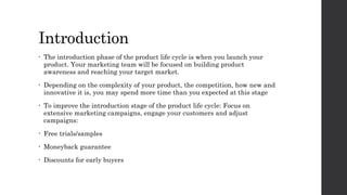 Introduction
• The introduction phase of the product life cycle is when you launch your
product. Your marketing team will be focused on building product
awareness and reaching your target market.
• Depending on the complexity of your product, the competition, how new and
innovative it is, you may spend more time than you expected at this stage
• To improve the introduction stage of the product life cycle: Focus on
extensive marketing campaigns, engage your customers and adjust
campaigns:
• Free trials/samples
• Moneyback guarantee
• Discounts for early buyers
 