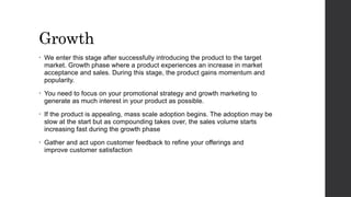 Growth
• We enter this stage after successfully introducing the product to the target
market. Growth phase where a product experiences an increase in market
acceptance and sales. During this stage, the product gains momentum and
popularity.
• You need to focus on your promotional strategy and growth marketing to
generate as much interest in your product as possible.
• If the product is appealing, mass scale adoption begins. The adoption may be
slow at the start but as compounding takes over, the sales volume starts
increasing fast during the growth phase
• Gather and act upon customer feedback to refine your offerings and
improve customer satisfaction
 