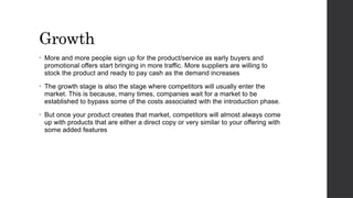 Growth
• More and more people sign up for the product/service as early buyers and
promotional offers start bringing in more traffic. More suppliers are willing to
stock the product and ready to pay cash as the demand increases
• The growth stage is also the stage where competitors will usually enter the
market. This is because, many times, companies wait for a market to be
established to bypass some of the costs associated with the introduction phase.
• But once your product creates that market, competitors will almost always come
up with products that are either a direct copy or very similar to your offering with
some added features
 