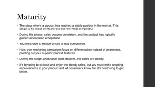 Maturity
• The stage where a product has reached a stable position in the market. This
stage is the most profitable but also the most competitive
• During this phase, sales become consistent, and the product has typically
gained widespread acceptance
• You may have to reduce prices to stay competitive.
• Now, your marketing campaigns focus on differentiation instead of awareness,
pointing out your superior product features.
• During this stage, production costs decline, and sales are steady.
• It’s tempting to sit back and enjoy the steady sales, but you must make ongoing
improvements to your product and let consumers know that it’s continuing to get
better.
 
