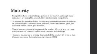 Maturity
• Competitors have begun taking a portion of the market. Although many
consumers are using the product, there are too many competitors.
• To become the brand of choice, the only way out of this dilemma is to focus
on your strengths—differentiation, features, brand awareness, price, and
customer service. If not, you'll decline.
• Tips to improve the maturity stage of the product life cycle is to cut costs,
continue market research and focus on customer relationships
• Business leaders try to prolong this period of the product life cycle so that
they can maximize their return on investment (ROI)
 