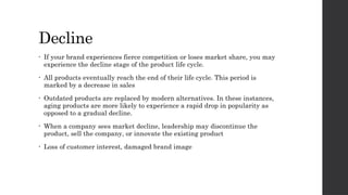 Decline
• If your brand experiences fierce competition or loses market share, you may
experience the decline stage of the product life cycle.
• All products eventually reach the end of their life cycle. This period is
marked by a decrease in sales
• Outdated products are replaced by modern alternatives. In these instances,
aging products are more likely to experience a rapid drop in popularity as
opposed to a gradual decline.
• When a company sees market decline, leadership may discontinue the
product, sell the company, or innovate the existing product
• Loss of customer interest, damaged brand image
 