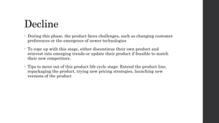 Decline
• During this phase, the product faces challenges, such as changing customer
preferences or the emergence of newer technologies
• To cope up with this stage, either discontinue their own product and
reinvest into emerging trends or update their product if feasible to match
their new competitors.
• Tips to move out of this product life cycle stage: Extend the product line,
repackaging the product, trying new pricing strategies, launching new
versions of the product
 