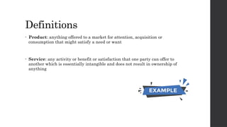 Definitions
• Product: anything offered to a market for attention, acquisition or
consumption that might satisfy a need or want
• Service: any activity or benefit or satisfaction that one party can offer to
another which is essentially intangible and does not result in ownership of
anything
 