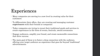 Experiences
• Many companies are moving to a new level in creating value for their
customers
• To differentiate their offers, they are creating and managing customer
experiences with their brands or companies
• Today companies are trying to recast their traditional goods and services to
create experiences in the form of events, festivals, award ceremonies
• Engage audiences, amplify your brand, and create memorable connections
that drive success.
• The main goal of them is to foster a deep connection with the audience,
offering your target audience an experience that goes far beyond 'traditional'
advertisements
 