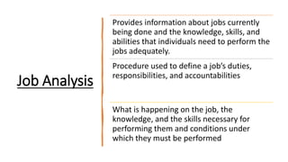 Job Analysis
Provides information about jobs currently
being done and the knowledge, skills, and
abilities that individuals need to perform the
jobs adequately.
Procedure used to define a job’s duties,
responsibilities, and accountabilities
What is happening on the job, the
knowledge, and the skills necessary for
performing them and conditions under
which they must be performed
 