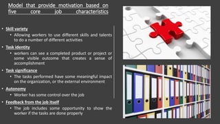 Model that provide motivation based on
five core job characteristics
• Skill variety
• Allowing workers to use different skills and talents
to do a number of different activities
• Task identity
• workers can see a completed product or project or
some visible outcome that creates a sense of
accomplishment
• Task significance
• The tasks performed have some meaningful impact
on the organization, or the external environment
• Autonomy
• Worker has some control over the job
• Feedback from the job itself
• The job includes some opportunity to show the
worker if the tasks are done properly
 