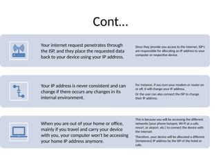 Cont…
Your internet request penetrates through
the ISP, and they place the requested data
back to your device using your IP address.
Since they provide you access to the internet, ISP's
are responsible for allocating an IP address to your
computer or respective device.
Your IP address is never consistent and can
change if there occurs any changes in its
internal environment.
For instance, if you turn your modem or router on
or off, it will change your IP address.
Or the user can also connect the ISP to change
their IP address.
When you are out of your home or office,
mainly if you travel and carry your device
with you, your computer won't be accessing
your home IP address anymore.
This is because you will be accessing the different
networks (your phone hotspot, Wi-Fi at a cafe,
resort, or airport, etc.) to connect the device with
the internet.
Therefore, your device will be allocated a different
(temporary) IP address by the ISP of the hotel or
cafe.
 