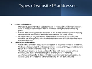 Types of website IP addresses
• Shared IP addresses
– Many startups or individual website makers or various SME websites who don't
want to invest initially in dedicated IP addresses can opt for shared hosting
plans.
– Various web hosting providers are there in the market providing shared hosting
services where two or more websites are hosted on the same server.
– Shared hosting is only feasible for websites that receive average traffic, the
volumes are manageable, and the websites themselves are confined in terms of
the webpages, etc
• Dedicated IP addresses
– Web hosting providers also provide the option to acquire a dedicated IP address.
– Undoubtedly dedicated IP addresses are more secure, and they permit the users
to run their File Transfer Protocol (FTP) server.
– Therefore, it is easier to share and transfer data with many people within a
business, and it also provides the option of anonymous FTP sharing.
– Another advantage of a dedicated IP addresses it the user can easily access the
website using the IP address rather than typing the full domain name.
 