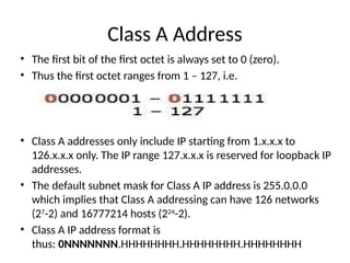 Class A Address
• The first bit of the first octet is always set to 0 (zero).
• Thus the first octet ranges from 1 – 127, i.e.
• Class A addresses only include IP starting from 1.x.x.x to
126.x.x.x only. The IP range 127.x.x.x is reserved for loopback IP
addresses.
• The default subnet mask for Class A IP address is 255.0.0.0
which implies that Class A addressing can have 126 networks
(27
-2) and 16777214 hosts (224
-2).
• Class A IP address format is
thus: 0NNNNNNN.HHHHHHHH.HHHHHHHH.HHHHHHHH
 