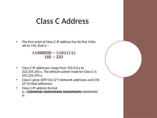 Class C Address
• The first octet of Class C IP address has its first 3 bits
set to 110, that is −
• Class C IP addresses range from 192.0.0.x to
223.255.255.x. The default subnet mask for Class C is
255.255.255.x.
• Class C gives 2097152 (221
) Network addresses and 254
(28
-2) Host addresses.
• Class C IP address format
is: 110NNNNN.NNNNNNNN.NNNNNNNN.HHHHHHH
H
 
