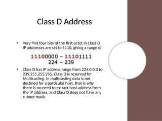 Class D Address
• Very first four bits of the first octet in Class D
IP addresses are set to 1110, giving a range of
• Class D has IP address range from 224.0.0.0 to
239.255.255.255. Class D is reserved for
Multicasting. In multicasting data is not
destined for a particular host, that is why
there is no need to extract host address from
the IP address, and Class D does not have any
subnet mask.
 
