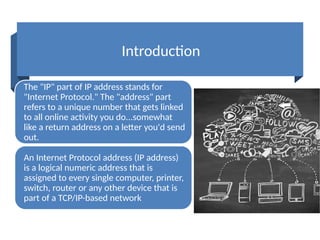 Introduction
The "IP" part of IP address stands for
"Internet Protocol." The "address" part
refers to a unique number that gets linked
to all online activity you do...somewhat
like a return address on a letter you'd send
out.
An Internet Protocol address (IP address)
is a logical numeric address that is
assigned to every single computer, printer,
switch, router or any other device that is
part of a TCP/IP-based network
 