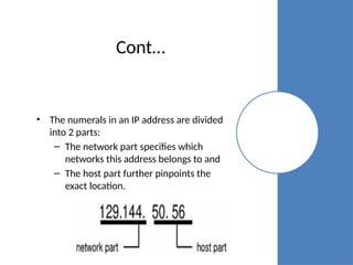 Cont…
• The numerals in an IP address are divided
into 2 parts:
– The network part specifies which
networks this address belongs to and
– The host part further pinpoints the
exact location.
 