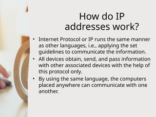 How do IP
addresses work?
• Internet Protocol or IP runs the same manner
as other languages, i.e., applying the set
guidelines to communicate the information.
• All devices obtain, send, and pass information
with other associated devices with the help of
this protocol only.
• By using the same language, the computers
placed anywhere can communicate with one
another.
 