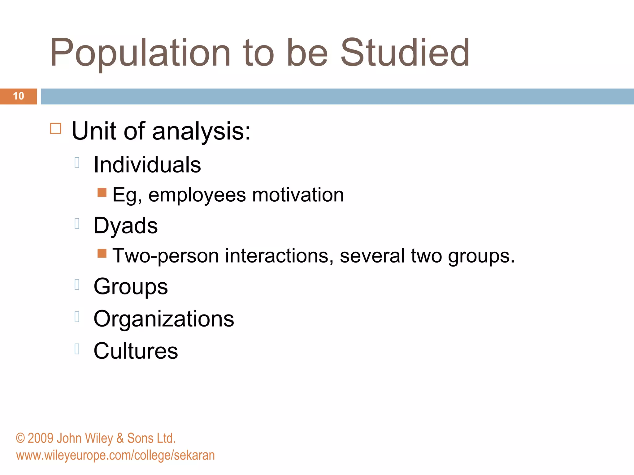 Population to be Studied
10
 Unit of analysis:
 Individuals
 Eg, employees motivation
 Dyads
 Two-person interactions, several two groups.
 Groups
 Organizations
 Cultures
© 2009 John Wiley & Sons Ltd.
www.wileyeurope.com/college/sekaran
 