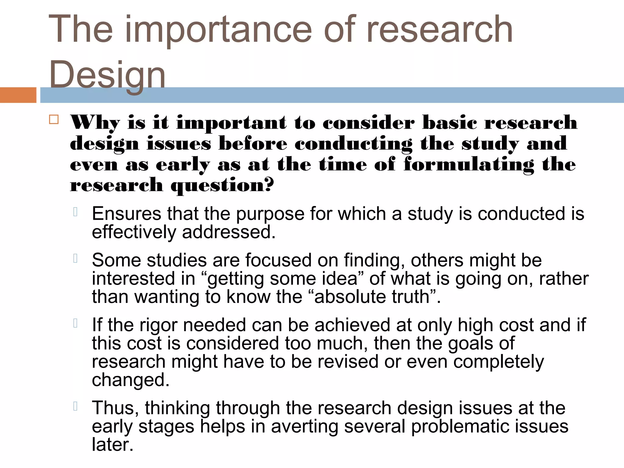 The importance of research
Design
 Why is it important to consider basic research
design issues before conducting the study and
even as early as at the time of formulating the
research question?
 Ensures that the purpose for which a study is conducted is
effectively addressed.
 Some studies are focused on finding, others might be
interested in “getting some idea” of what is going on, rather
than wanting to know the “absolute truth”.
 If the rigor needed can be achieved at only high cost and if
this cost is considered too much, then the goals of
research might have to be revised or even completely
changed.
 Thus, thinking through the research design issues at the
early stages helps in averting several problematic issues
later.
 