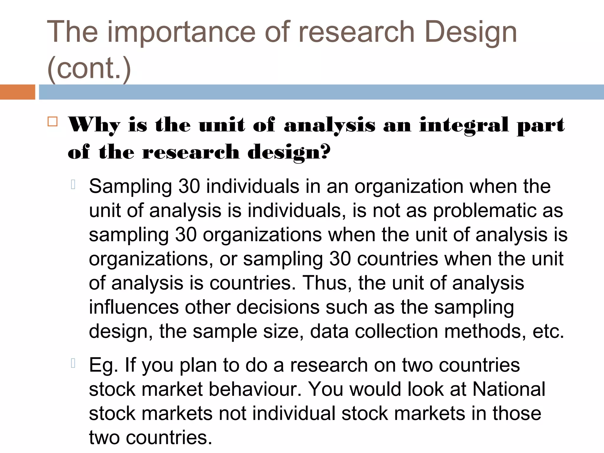 The importance of research Design
(cont.)
 Why is the unit of analysis an integral part
of the research design?
 Sampling 30 individuals in an organization when the
unit of analysis is individuals, is not as problematic as
sampling 30 organizations when the unit of analysis is
organizations, or sampling 30 countries when the unit
of analysis is countries. Thus, the unit of analysis
influences other decisions such as the sampling
design, the sample size, data collection methods, etc.
 Eg. If you plan to do a research on two countries
stock market behaviour. You would look at National
stock markets not individual stock markets in those
two countries.
 
