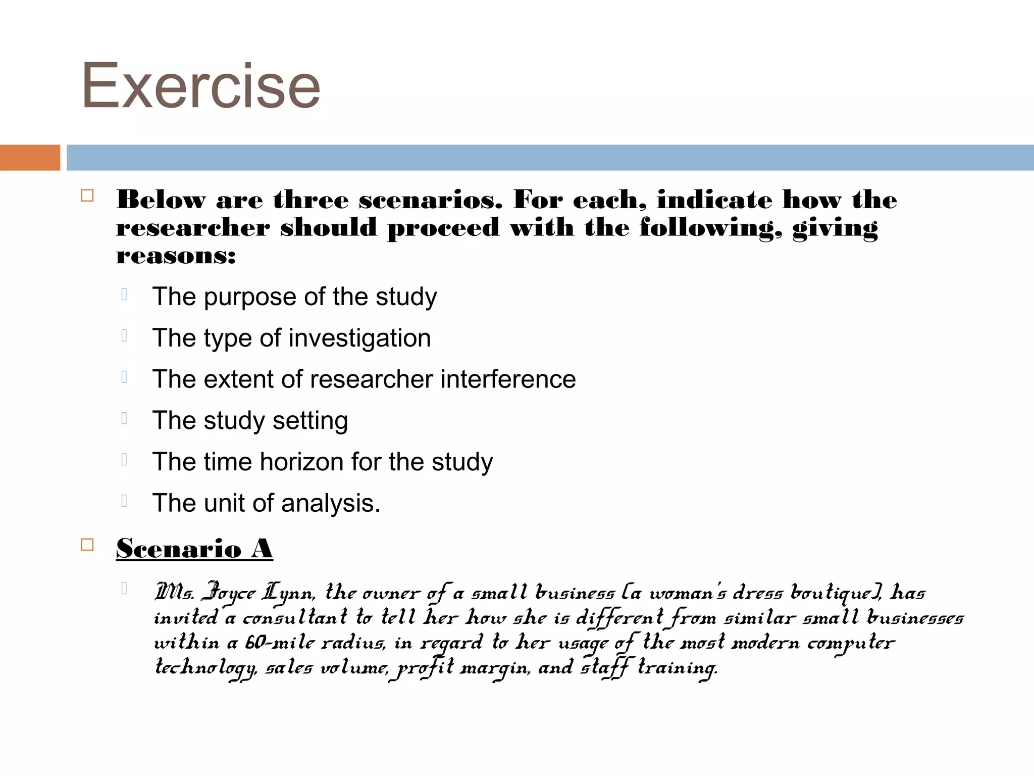 Exercise
 Below are three scenarios. For each, indicate how the
researcher should proceed with the following, giving
reasons:
 The purpose of the study
 The type of investigation
 The extent of researcher interference
 The study setting
 The time horizon for the study
 The unit of analysis.
 Scenario A
 Ms. Joyce Lynn, the owner of a small business (a woman’s dress boutique), has
invited a consultant to tell her how she is different from similar small businesses
within a 60-mile radius, in regard to her usage of the most modern computer
technology, sales volume, profit margin, and staff training.
 