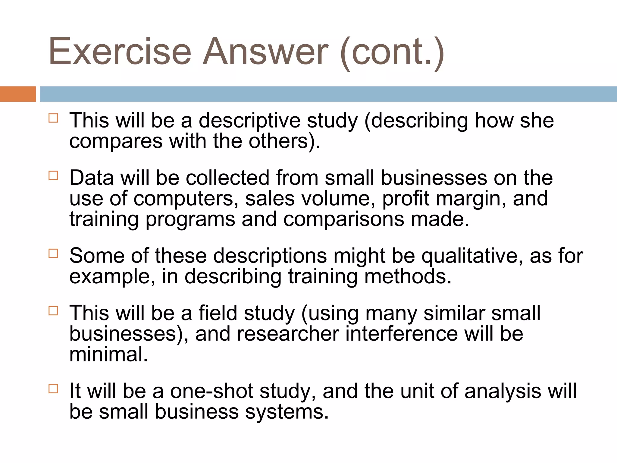 Exercise Answer (cont.)
 This will be a descriptive study (describing how she
compares with the others).
 Data will be collected from small businesses on the
use of computers, sales volume, profit margin, and
training programs and comparisons made.
 Some of these descriptions might be qualitative, as for
example, in describing training methods.
 This will be a field study (using many similar small
businesses), and researcher interference will be
minimal.
 It will be a one-shot study, and the unit of analysis will
be small business systems.
 